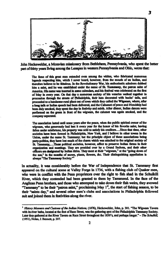 John Heckerwelder, & Moravian missionary fom Bethlchem, Pennsylvania, who spent th better ‘et ofthirtyyearsliving among the Lenapes in wester Peansylvania and Ghio, wrot thar: The e of s preat man cxended cvn snng the whis, Who Bivicaied munerons Igends nepectig him, whh | never head, hower, fom e mouth of s ndin, wnd Berkre beee (o be s In e Revoutcary e, bis eusiatic nirersdubbed i s, d b was exblshd under e mame of S. Tammaay, he parn sain of Amerc, His e wasnsrted nsome calendar,md s sival was celbrtdcn the st ‘o May i every year. On tha day mamcrus sty f bis vorics velked togethr I procesion trough the s of Phildephi, ok b decorted with bucs’” al,end 104 handscm s plac: ko owe wbich ey calld the Wigwam, wher, e g i oo psch b ben delverd, ad he Calmet of peace d fendshiphad o Gl smoked, they spcat e day n vy and i, Afler dler, nla dancs were permod an the gren . fout of the wigwam, the calmet vas g smcked, 1 e ‘company epersed. The ssocaon e sl some years st pescs, whenthe public piced owner o the wigvam, who emerouly hd e K every year R the hosor of his v o, having il under rmisrune, bl propery s sl 0 sty s crons... ke that te,oher sociaies bave been e n Pladelpia, Now Yoek, md 1 belve n e fowns I the Uon,wder th name . Tammany: bt th prncpe it of thse asocaion beng. oy e, ey have o much of e charm wich was tached 0 the rgial socety of S Temmany.. Thee policl socece, owever, alfc 0 presrve: Indan ims hee rpoization 4 mectings. They are prisided ovr by & Grand Sache, tnd ek o ‘ffrs e desgaied b i des. They meet o h “wigwam,” s th “going down of e "t ot of mows, plas, fowes, & Thelr distogusbing appelatn ks ‘hvays “The Tammaay Sociy™ 1n actaliy, it was considerably before the War of Independence that St. Tammany first ‘appeared on the cultural soene at Valley Forge in 1736, with a fishing club of Quaker men, ‘who were in conflct with the Penn proprietors over the right 1 fish shad in the Schullili Rver, which they contended had been granted o them by Tamanend. In the fice of the Anglican Penn brothers, and those who aiempied to take down thir ish weirs, they svowed “Tammany” to be thele “patron saot,” prociaiming May 1%, e start of fishing season, 1o be their “smiots day,” and several other men’s clubs and associations in Phiadelphia llowed ‘suit and joined them in fesiviries alog th river. Hitory Marrs i of e I Notors, (187), Heckoweds, ko, . 301 “The Wigwam Tovera ‘it e b, ocatod e 0t o Race S, was h arin 9ot ofhe Pl TunanySocey. Later ey pateeda e River Torvercn Race St drghs e 830, sn g onger:”~ The S, 1951 Nol, 1 Bemct, 207 2